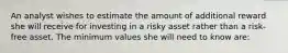 An analyst wishes to estimate the amount of additional reward she will receive for investing in a risky asset rather than a risk-free asset. The minimum values she will need to know are: