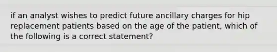 if an analyst wishes to predict future ancillary charges for hip replacement patients based on the age of the patient, which of the following is a correct statement?