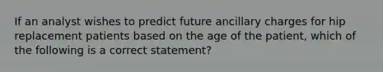 If an analyst wishes to predict future ancillary charges for hip replacement patients based on the age of the patient, which of the following is a correct statement?