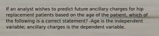 If an analyst wishes to predict future ancillary charges for hip replacement patients based on the age of the patient, which of the following is a correct statement? -Age is the independent variable; ancillary charges is the dependent variable.