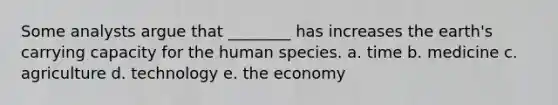 Some analysts argue that ________ has increases the earth's carrying capacity for the human species. a. time b. medicine c. agriculture d. technology e. the economy