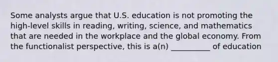 Some analysts argue that U.S. education is not promoting the high-level skills in reading, writing, science, and mathematics that are needed in the workplace and the global economy. From the functionalist perspective, this is a(n) __________ of education