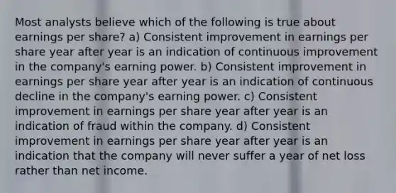 Most analysts believe which of the following is true about earnings per share? a) Consistent improvement in earnings per share year after year is an indication of continuous improvement in the company's earning power. b) Consistent improvement in earnings per share year after year is an indication of continuous decline in the company's earning power. c) Consistent improvement in earnings per share year after year is an indication of fraud within the company. d) Consistent improvement in earnings per share year after year is an indication that the company will never suffer a year of net loss rather than net income.