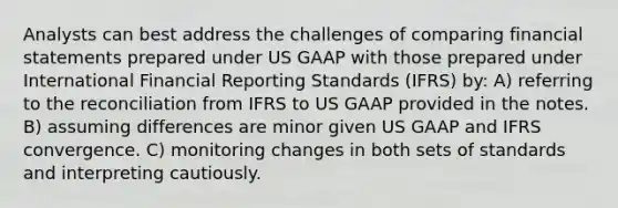 Analysts can best address the challenges of comparing financial statements prepared under US GAAP with those prepared under International Financial Reporting Standards (IFRS) by: A) referring to the reconciliation from IFRS to US GAAP provided in the notes. B) assuming differences are minor given US GAAP and IFRS convergence. C) monitoring changes in both sets of standards and interpreting cautiously.