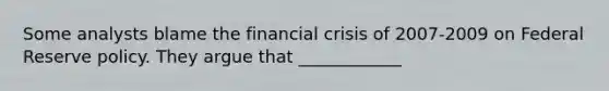 Some analysts blame the financial crisis of 2007-2009 on Federal Reserve policy. They argue that ____________