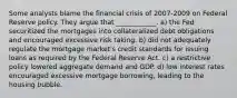 Some analysts blame the financial crisis of 2007-2009 on Federal Reserve policy. They argue that ____________. a) the Fed securitized the mortgages into collateralized debt obligations and encouraged excessive risk taking. b) did not adequately regulate the mortgage market's credit standards for issuing loans as required by the Federal Reserve Act. c) a restrictive policy lowered aggregate demand and GDP. d) low interest rates encouraged excessive mortgage borrowing, leading to the housing bubble.