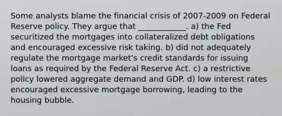 Some analysts blame the financial crisis of 2007-2009 on Federal Reserve policy. They argue that ____________. a) the Fed securitized the mortgages into collateralized debt obligations and encouraged excessive risk taking. b) did not adequately regulate the mortgage market's credit standards for issuing loans as required by the Federal Reserve Act. c) a restrictive policy lowered aggregate demand and GDP. d) low interest rates encouraged excessive mortgage borrowing, leading to the housing bubble.