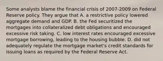 Some analysts blame the financial crisis of 2007-2009 on Federal Reserve policy. They argue that A. a restrictive policy lowered aggregate demand and GDP. B. the Fed securitized the mortgages into collateralized debt obligations and encouraged excessive risk taking. C. low interest rates encouraged excessive mortgage borrowing, leading to the housing bubble. D. did not adequately regulate the mortgage market's credit standards for issuing loans as required by the Federal Reserve Act.