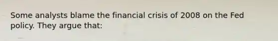 Some analysts blame the financial crisis of 2008 on the Fed policy. They argue that: