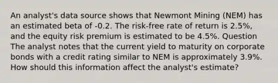 An analyst's data source shows that Newmont Mining (NEM) has an estimated beta of -0.2. The risk-free rate of return is 2.5%, and the equity risk premium is estimated to be 4.5%. Question The analyst notes that the current yield to maturity on corporate bonds with a credit rating similar to NEM is approximately 3.9%. How should this information affect the analyst's estimate?