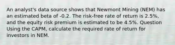 An analyst's data source shows that Newmont Mining (NEM) has an estimated beta of -0.2. The risk-free rate of return is 2.5%, and the equity risk premium is estimated to be 4.5%. Question Using the CAPM, calculate the required rate of return for investors in NEM.