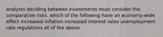 analysts deciding between investments must consider the comparative risks. which of the following have an economy-wide effect increased inflation increased interest rates unemployment rate regulations all of the above