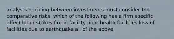 analysts deciding between investments must consider the comparative risks. which of the following has a firm specific effect labor strikes fire in facility poor health facilities loss of facilities due to earthquake all of the above