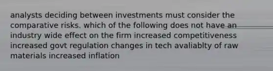 analysts deciding between investments must consider the comparative risks. which of the following does not have an industry wide effect on the firm increased competitiveness increased govt regulation changes in tech avaliablty of raw materials increased inflation