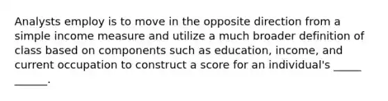 Analysts employ is to move in the opposite direction from a simple income measure and utilize a much broader definition of class based on components such as education, income, and current occupation to construct a score for an individual's _____ ______.