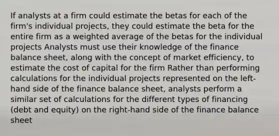 If analysts at a firm could estimate the betas for each of the firm's individual projects, they could estimate the beta for the entire firm as a weighted average of the betas for the individual projects Analysts must use their knowledge of the finance balance sheet, along with the concept of market efficiency, to estimate the cost of capital for the firm Rather than performing calculations for the individual projects represented on the left-hand side of the finance balance sheet, analysts perform a similar set of calculations for the different types of financing (debt and equity) on the right-hand side of the finance balance sheet