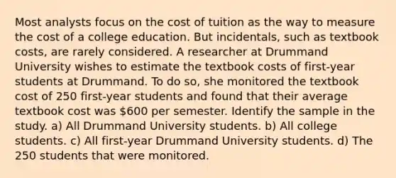 Most analysts focus on the cost of tuition as the way to measure the cost of a college education. But incidentals, such as textbook costs, are rarely considered. A researcher at Drummand University wishes to estimate the textbook costs of first-year students at Drummand. To do so, she monitored the textbook cost of 250 first-year students and found that their average textbook cost was 600 per semester. Identify the sample in the study. a) All Drummand University students. b) All college students. c) All first-year Drummand University students. d) The 250 students that were monitored.