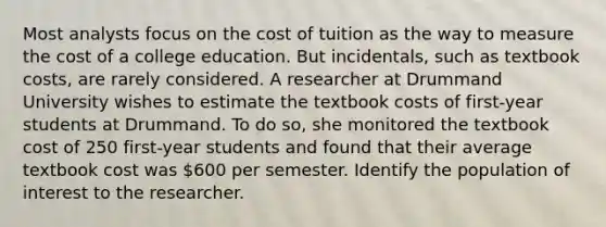 Most analysts focus on the cost of tuition as the way to measure the cost of a college education. But incidentals, such as textbook costs, are rarely considered. A researcher at Drummand University wishes to estimate the textbook costs of first-year students at Drummand. To do so, she monitored the textbook cost of 250 first-year students and found that their average textbook cost was 600 per semester. Identify the population of interest to the researcher.