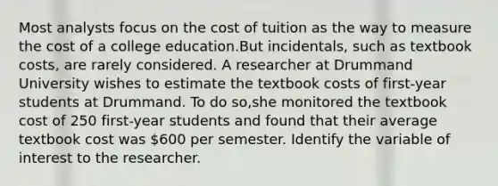 Most analysts focus on the cost of tuition as the way to measure the cost of a college education.But incidentals, such as textbook costs, are rarely considered. A researcher at Drummand University wishes to estimate the textbook costs of first-year students at Drummand. To do so,she monitored the textbook cost of 250 first-year students and found that their average textbook cost was 600 per semester. Identify the variable of interest to the researcher.