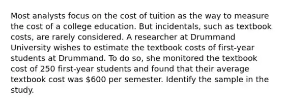 Most analysts focus on the cost of tuition as the way to measure the cost of a college education. But incidentals, such as textbook costs, are rarely considered. A researcher at Drummand University wishes to estimate the textbook costs of first-year students at Drummand. To do so, she monitored the textbook cost of 250 first-year students and found that their average textbook cost was 600 per semester. Identify the sample in the study.