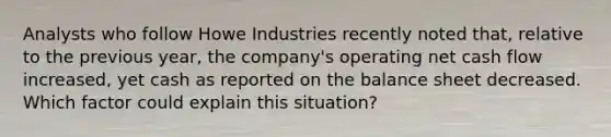 Analysts who follow Howe Industries recently noted that, relative to the previous year, the company's operating net cash flow increased, yet cash as reported on the balance sheet decreased. Which factor could explain this situation?