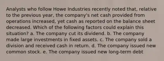 Analysts who follow Howe Industries recently noted that, relative to the previous year, the company's net cash provided from operations increased, yet cash as reported on the balance sheet decreased. Which of the following factors could explain this situation? a. The company cut its dividend. b. The company made large investments in fixed assets. c. The company sold a division and received cash in return. d. The company issued new common stock. e. The company issued new long-term debt