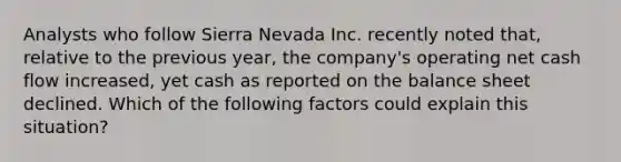 Analysts who follow Sierra Nevada Inc. recently noted that, relative to the previous year, the company's operating net cash flow increased, yet cash as reported on the balance sheet declined. Which of the following factors could explain this situation?