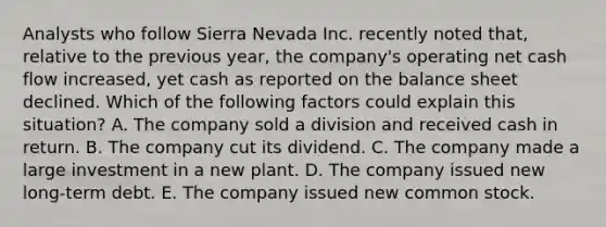 Analysts who follow Sierra Nevada Inc. recently noted that, relative to the previous year, the company's operating net cash flow increased, yet cash as reported on the balance sheet declined. Which of the following factors could explain this situation? A. The company sold a division and received cash in return. B. The company cut its dividend. C. The company made a large investment in a new plant. D. The company issued new long-term debt. E. The company issued new common stock.