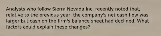 Analysts who follow Sierra Nevada Inc. recently noted that, relative to the previous year, the company's net cash flow was larger but cash on the firm's balance sheet had declined. What factors could explain these changes?