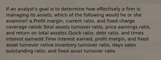 If an analyst's goal is to determine how effectively a firm is managing its assets, which of the following would he or she examine? a.Profit margin, current ratio, and fixed charge coverage ratiob.Total assets turnover ratio, price earnings ratio, and return on total assetsc.Quick ratio, debt ratio, and times interest earnedd.Time interest earned, profit margin, and fixed asset turnover ratioe.Inventory turnover ratio, days sales outstanding ratio, and fixed asset turnover ratio