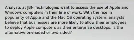 Analysts at JBN Technologies want to assess the use of Apple and Windows computers in their line of work. With the rise in popularity of Apple and the Mac OS operating system, analysts believe that businesses are more likely to allow their employees to deploy Apple computers as their enterprise desktops. Is the alternative one-sided or two-sided?