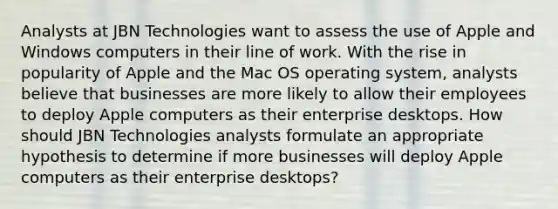 Analysts at JBN Technologies want to assess the use of Apple and Windows computers in their line of work. With the rise in popularity of Apple and the Mac OS operating system, analysts believe that businesses are more likely to allow their employees to deploy Apple computers as their enterprise desktops. How should JBN Technologies analysts formulate an appropriate hypothesis to determine if more businesses will deploy Apple computers as their enterprise desktops?