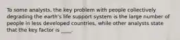 To some analysts, the key problem with people collectively degrading the earth's life support system is the large number of people in less developed countries, while other analysts state that the key factor is ____.