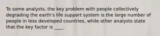 To some analysts, the key problem with people collectively degrading the earth's life support system is the large number of people in less developed countries, while other analysts state that the key factor is ____.