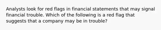 Analysts look for red flags in <a href='https://www.questionai.com/knowledge/kFBJaQCz4b-financial-statements' class='anchor-knowledge'>financial statements</a> that may signal financial trouble. Which of the following is a red flag that suggests that a company may be in​ trouble?