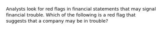 Analysts look for red flags in financial statements that may signal financial trouble. Which of the following is a red flag that suggests that a company may be in trouble?