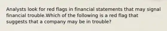 Analysts look for red flags in <a href='https://www.questionai.com/knowledge/kFBJaQCz4b-financial-statements' class='anchor-knowledge'>financial statements</a> that may signal financial trouble.Which of the following is a red flag that suggests that a company may be in trouble?