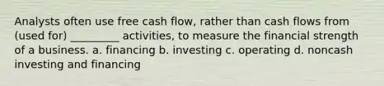 Analysts often use free cash flow, rather than cash flows from (used for) _________ activities, to measure the financial strength of a business. a. financing b. investing c. operating d. noncash investing and financing