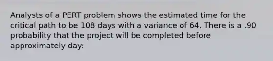 Analysts of a PERT problem shows the estimated time for the critical path to be 108 days with a variance of 64. There is a .90 probability that the project will be completed before approximately day: