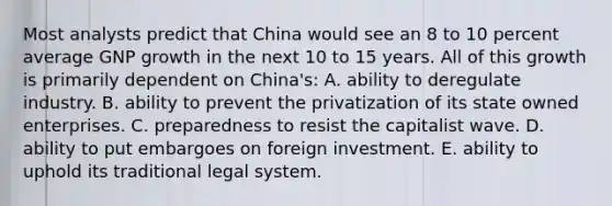 Most analysts predict that China would see an 8 to 10 percent average GNP growth in the next 10 to 15 years. All of this growth is primarily dependent on China's: A. ability to deregulate industry. B. ability to prevent the privatization of its state owned enterprises. C. preparedness to resist the capitalist wave. D. ability to put embargoes on foreign investment. E. ability to uphold its traditional legal system.