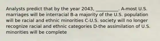 Analysts predict that by the year 2043, __________. A-most U.S. marriages will be interracial B-a majority of the U.S. population will be racial and ethnic minorities C-U.S. society will no longer recognize racial and ethnic categories D-the assimilation of U.S. minorities will be complete