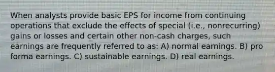 When analysts provide basic EPS for income from continuing operations that exclude the effects of special (i.e., nonrecurring) gains or losses and certain other non-cash charges, such earnings are frequently referred to as: A) normal earnings. B) pro forma earnings. C) sustainable earnings. D) real earnings.