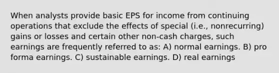 When analysts provide basic EPS for income from continuing operations that exclude the effects of special (i.e., nonrecurring) gains or losses and certain other non-cash charges, such earnings are frequently referred to as: A) normal earnings. B) pro forma earnings. C) sustainable earnings. D) real earnings