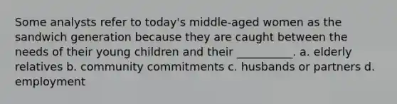 Some analysts refer to today's middle-aged women as the sandwich generation because they are caught between the needs of their young children and their __________. a. elderly relatives b. community commitments c. husbands or partners d. employment