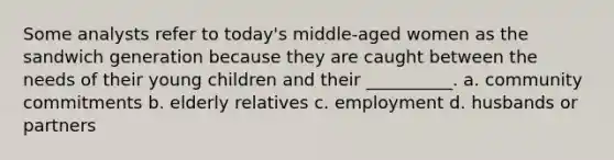 Some analysts refer to today's middle-aged women as the sandwich generation because they are caught between the needs of their young children and their __________. a. community commitments b. elderly relatives c. employment d. husbands or partners