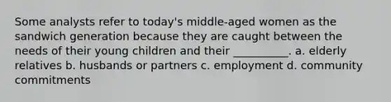 Some analysts refer to today's middle-aged women as the sandwich generation because they are caught between the needs of their young children and their __________. a. elderly relatives b. husbands or partners c. employment d. community commitments