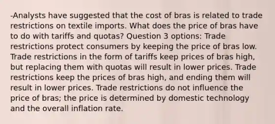 -Analysts have suggested that the cost of bras is related to trade restrictions on textile imports. What does the price of bras have to do with tariffs and quotas? Question 3 options: Trade restrictions protect consumers by keeping the price of bras low. Trade restrictions in the form of tariffs keep prices of bras high, but replacing them with quotas will result in lower prices. Trade restrictions keep the prices of bras high, and ending them will result in lower prices. Trade restrictions do not influence the price of bras; the price is determined by domestic technology and the overall inflation rate.