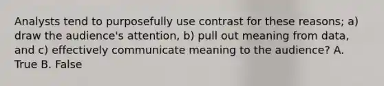 Analysts tend to purposefully use contrast for these reasons; a) draw the audience's attention, b) pull out meaning from data, and c) effectively communicate meaning to the audience? A. True B. False