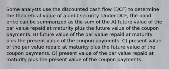 Some analysts use the discounted cash flow (DCF) to determine the theoretical value of a debt security. Under DCF, the bond price can be summarized as the sum of the A) future value of the par value repaid at maturity plus the future value of the coupon payments. B) future value of the par value repaid at maturity plus the present value of the coupon payments. C) present value of the par value repaid at maturity plus the future value of the coupon payments. D) present value of the par value repaid at maturity plus the present value of the coupon payments.