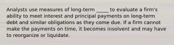 Analysts use measures of long-term _____ to evaluate a firm's ability to meet interest and principal payments on long-term debt and similar obligations as they come due. If a firm cannot make the payments on time, it becomes insolvent and may have to reorganize or liquidate.